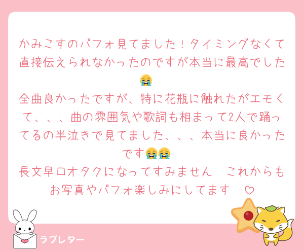 かみこすのパフォ見てました！タイミングなくて直接伝えられなかったのですが本当に最高でした😭
全曲良かったですが、特に花瓶に触れたがエモくて、、、曲の雰囲気や歌詞も相まって2人で踊ってるの半泣きで見てました、、、本当に良かったです😭😭
長文早口オタクになってすみません🥺これからもお写真やパフォ楽しみにしてます🥺