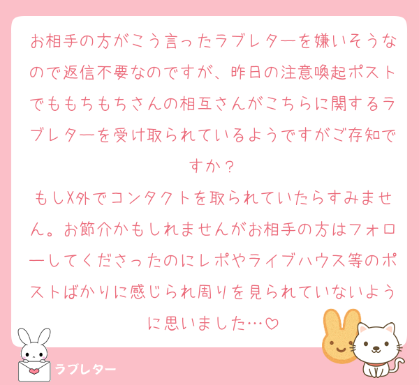 お相手の方がこう言ったラブレターを嫌いそうなので返信不要なのですが、昨日の注意喚起ポストでももちもちさんの相互さんがこちらに関するラブレターを受け取られているようですがご存知ですか？
もしX外でコンタクトを取られていたらすみません。お節介かもしれませんがお相手の方はフォローしてくださったのにレポやライブハウス等のポストばかりに感じられ周りを見られていないように思いました…
