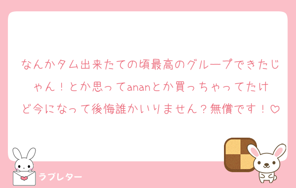 なんかタム出来たての頃最高のグループできたじゃん！とか思ってananとか買っちゃってたけど今になって後悔誰かいりません？無償です！