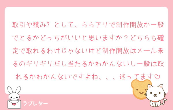取引や積み❌として、ららアリで制作開放か一般でとるかどっちがいいと思いますか？どちらも確定で取れるわけじゃないけど制作開放はメール来るのギリギリだし当たるかわかんないし一般は取れるかわかんないですよね、、、迷ってます