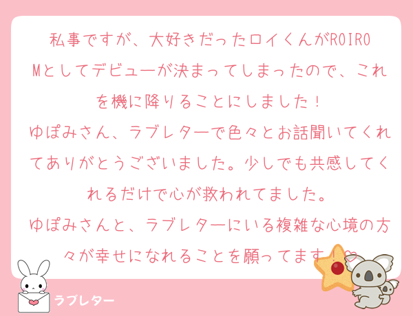 私事ですが、大好きだったロイくんがROIROMとしてデビューが決まってしまったので、これを機に降りることにしました！
ゆぽみさん、ラブレターで色々とお話聞いてくれてありがとうございました。少しでも共感してくれるだけで心が救われてました。
ゆぽみさんと、ラブレターにいる複雑な心境の方々が幸せになれることを願ってます！