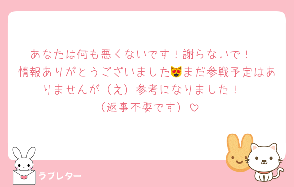あなたは何も悪くないです！謝らないで！
情報ありがとうございました😻まだ参戦予定はありませんが（え）参考になりました！
（返事不要です）