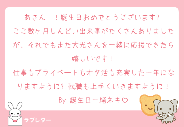 あさん〜！誕生日おめでとうございます✨
ここ数ヶ月しんどい出来事がたくさんありましたが、それでもまた大光さんを一緒に応援できたら嬉しいです！
仕事もプライベートもオタ活も充実した一年になりますように✨転職も上手くいきますように！
By 誕生日一緒ネキ