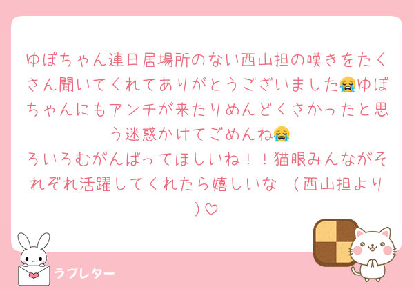 ゆぽちゃん連日居場所のない西山担の嘆きをたくさん聞いてくれてありがとうございました😭ゆぽちゃんにもアンチが来たりめんどくさかったと思う迷惑かけてごめんね😭
ろいろむがんばってほしいね！！猫眼みんながそれぞれ活躍してくれたら嬉しいな〜(西山担より)