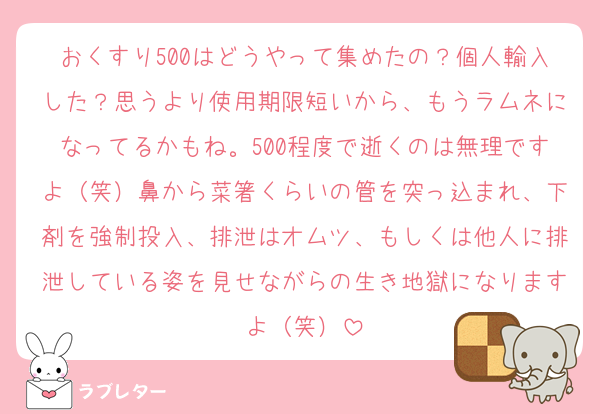 おくすり500はどうやって集めたの？個人輸入した？思うより使用期限短いから、もうラムネになってるかもね。500程度で逝くのは無理ですよ（笑）鼻から菜箸くらいの管を突っ込まれ、下剤を強制投入、排泄はオムツ、もしくは他人に排泄している姿を見せながらの生き地獄になりますよ（笑）