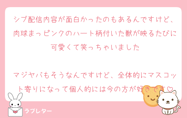 シブ配信内容が面白かったのもあるんですけど、肉球まっピンクのハート柄付いた獣が映るたびに可愛くて笑っちゃいました

マジヤバもそうなんですけど、全体的にマスコット寄りになって個人的には今の方が好きです