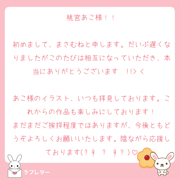 桃宮あこ様！！

初めまして、まさむねと申します。だいぶ遅くなりましたがこのたびは相互になっていただき、本当にありがとうございます〜!!> < ♡

あこ様のイラスト、いつも拝見しております。これからの作品も楽しみにしております！
まだまだご挨拶程度ではありますが、今後ともどうぞよろしくお願いいたします。陰ながら応援しております(⁎ᴗ͈ ⩊ ᴗ͈⁎)