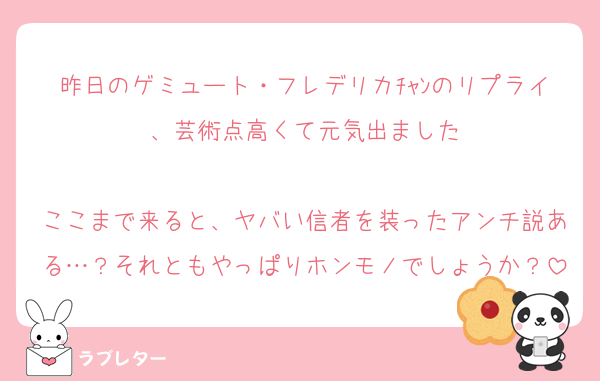 昨日のゲミュート・フレデリカﾁｬﾝのリプライ、芸術点高くて元気出ました

ここまで来ると、ヤバい信者を装ったアンチ説ある…？それともやっぱりホンモノでしょうか？