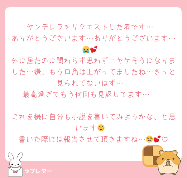 ヤンデレラをリクエストした者です…
ありがとうございます…ありがとうございます…😭💕
外に居たのに関わらず思わずニヤケそうになりました…嫌、もう口角は上がってましたね…きっと見られてないはず…
最高過ぎてもう何回も見返してます…🤭

これを機に自分も小説を書いてみようかな、と思います😊
書いた際には報告させて頂きますね…😌💕
