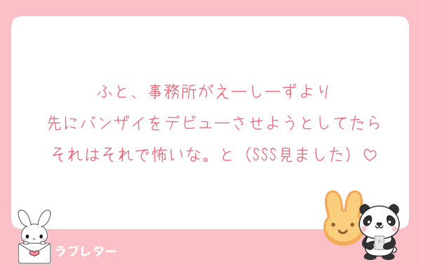 ふと、事務所がえーしーずより
先にバンザイをデビューさせようとしてたら
それはそれで怖いな。と（SSS見ました）
