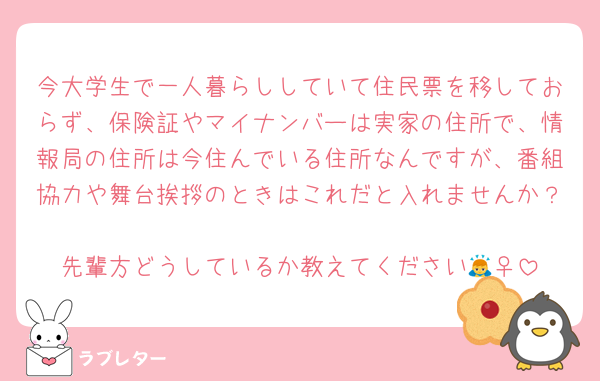 今大学生で一人暮らししていて住民票を移しておらず、保険証やマイナンバーは実家の住所で、情報局の住所は今住んでいる住所なんですが、番組協力や舞台挨拶のときはこれだと入れませんか？
先輩方どうしているか教えてください🙇‍♀️