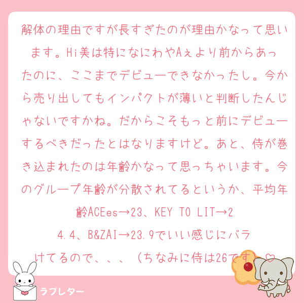 解体の理由ですが長すぎたのが理由かなって思います。Hi美は特になにわやAぇより前からあったのに、ここまでデビューできなかったし。今から売り出してもインパクトが薄いと判断したんじゃないですかね。だからこそもっと前にデビューするべきだったとはなりますけど。あと、侍が巻き込まれたのは年齢かなって思っちゃいます。今のグループ年齢が分散されてるというか、平均年齢ACEes→23、KEY TO LIT→24.4、B&ZAI→23.9でいい感じにバラけてるので、、、（ちなみに侍は26です）
