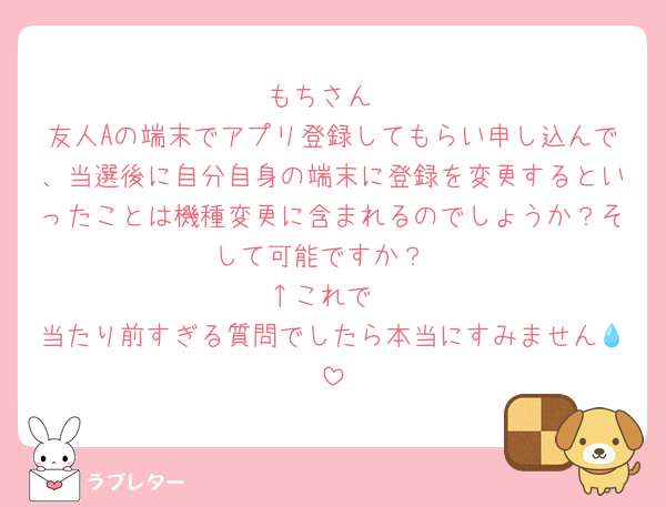 もちさん
友人Aの端末でアプリ登録してもらい申し込んで、当選後に自分自身の端末に登録を変更するといったことは機種変更に含まれるのでしょうか？そして可能ですか？
↑これで
当たり前すぎる質問でしたら本当にすみません💧