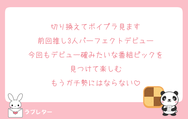 切り換えてボイプラ見ます
前回推し3人パーフェクトデビュー
今回もデビュー確みたいな番組ピックを
見つけて楽しむ
もうガチ勢にはならない