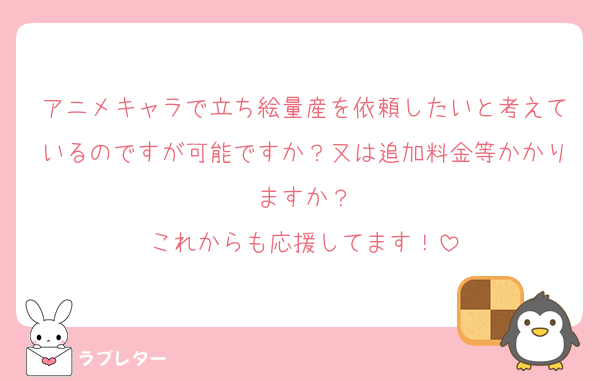 アニメキャラで立ち絵量産を依頼したいと考えているのですが可能ですか？又は追加料金等かかりますか？
これからも応援してます！