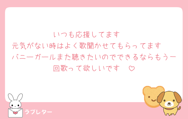 いつも応援してます❤️
元気がない時はよく歌聞かせてもらってます🥺
バニーガールまた聴きたいのでできるならもう一回歌って欲しいです🤲