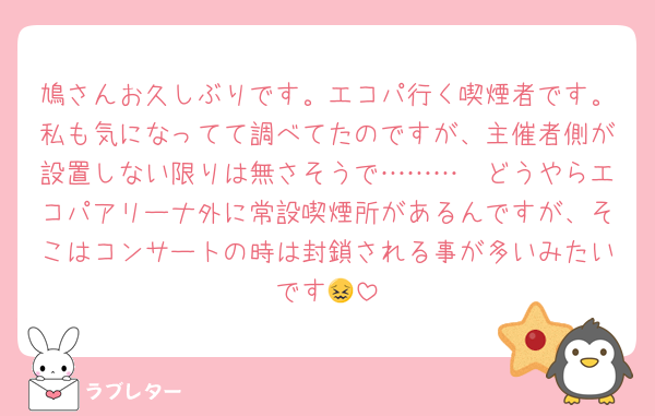 鳩さんお久しぶりです。エコパ行く喫煙者です。私も気になってて調べてたのですが、主催者側が設置しない限りは無さそうで………🥲どうやらエコパアリーナ外に常設喫煙所があるんですが、そこはコンサートの時は封鎖される事が多いみたいです😖