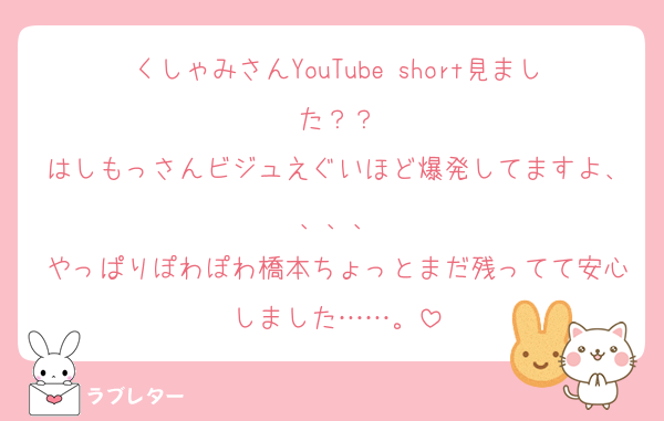 くしゃみさんYouTube short見ました？？
はしもっさんビジュえぐいほど爆発してますよ、、、、
やっぱりぽわぽわ橋本ちょっとまだ残ってて安心しました……。