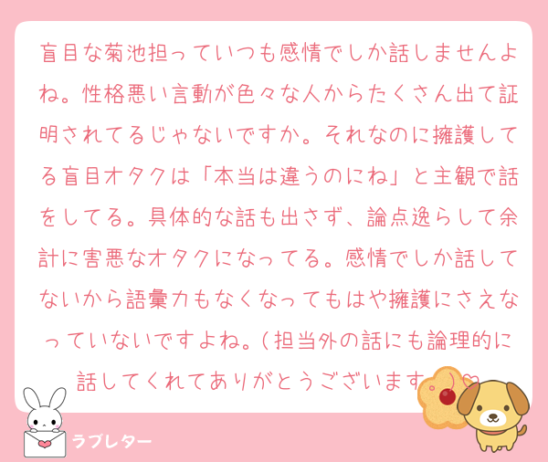 盲目な菊池担っていつも感情でしか話しませんよね。性格悪い言動が色々な人からたくさん出て証明されてるじゃないですか。それなのに擁護してる盲目オタクは「本当は違うのにね」と主観で話をしてる。具体的な話も出さず、論点逸らして余計に害悪なオタクになってる。感情でしか話してないから語彙力もなくなってもはや擁護にさえなっていないですよね。(担当外の話にも論理的に話してくれてありがとうございます。)