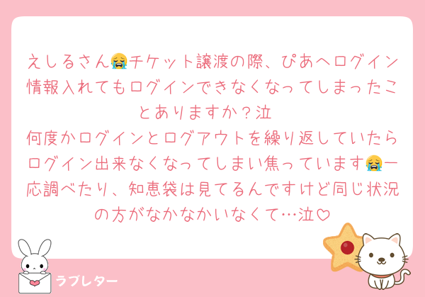 えしるさん😭チケット譲渡の際、ぴあへログイン情報入れてもログインできなくなってしまったことありますか？泣
何度かログインとログアウトを繰り返していたらログイン出来なくなってしまい焦っています😭一応調べたり、知恵袋は見てるんですけど同じ状況の方がなかなかいなくて…泣