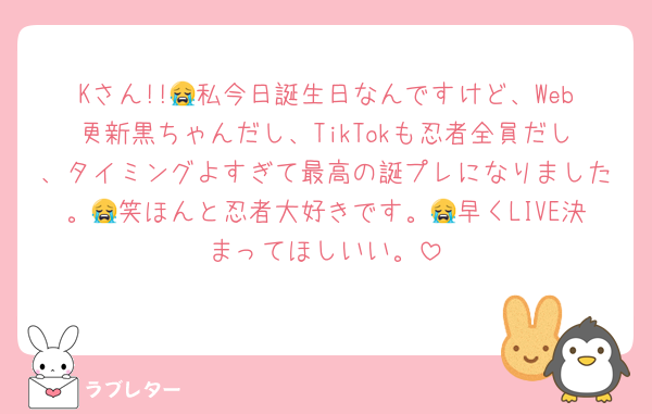 Kさん!!😭私今日誕生日なんですけど、Web更新黒ちゃんだし、TikTokも忍者全員だし、タイミングよすぎて最高の誕プレになりました。😭笑ほんと忍者大好きです。😭早くLIVE決まってほしいい。