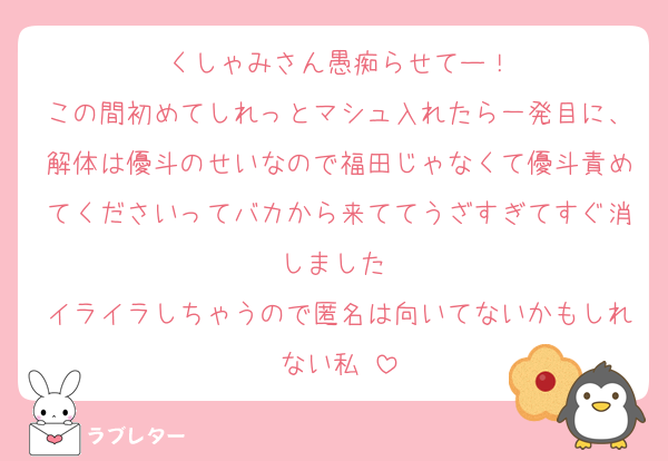 くしゃみさん愚痴らせてー！
この間初めてしれっとマシュ入れたら一発目に、解体は優斗のせいなので福田じゃなくて優斗責めてくださいってバカから来ててうざすぎてすぐ消しました♡
イライラしちゃうので匿名は向いてないかもしれない私♡