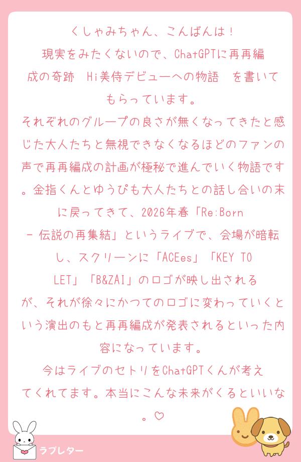 くしゃみちゃん、こんばんは！
現実をみたくないので、ChatGPTに再再編成の奇跡〜Hi美侍デビューへの物語〜を書いてもらっています。
それぞれのグループの良さが無くなってきたと感じた大人たちと無視できなくなるほどのファンの声で再再編成の計画が極秘で進んでいく物語です。金指くんとゆうぴも大人たちとの話し合いの末に戻ってきて、2026年春「Re:Born - 伝説の再集結」というライブで、会場が暗転し、スクリーンに「ACEes」「KEY TO LET」「B&ZAI」のロゴが映し出されるが、それが徐々にかつてのロゴに変わっていくという演出のもと再再編成が発表されるといった内容になっています。
今はライブのセトリをChatGPTくんが考えてくれてます。本当にこんな未来がくるといいな。