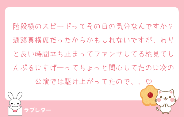 階段横のスピードってその日の気分なんですか？通路真横席だったからかもしれないですが、わりと長い時間立ち止まってファンサしてる桃見てしんぷるにすげーってちょっと関心してたのに次の公演では駆け上がってたので、、