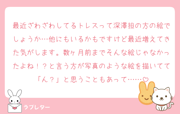 最近ざわざわしてるトレスって深澤担の方の絵でしょうか…他にもいるかもですけど最近増えてきた気がします。数ヶ月前までそんな絵じゃなかったよね！？と言う方が写真のような絵を描いてて「ん？」と思うこともあって……