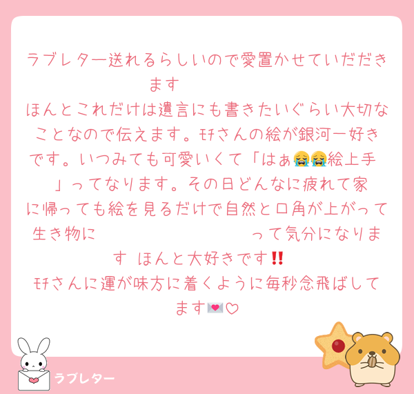 ラブレター送れるらしいので愛置かせていだだきます🫶🫶🫶🫶
ほんとこれだけは遺言にも書きたいぐらい大切なことなので伝えます。ﾓﾁさんの絵が銀河一好きです。いつみても可愛いくて「はぁ😭😭絵上手‼️‼️」ってなります。その日どんなに疲れて家に帰っても絵を見るだけで自然と口角が上がって生き物に𝐓𝐡𝐚𝐧𝐤 𝐲𝐨𝐮 って気分になります‼️ほんと大好きです💞
ﾓﾁさんに運が味方に着くように毎秒念飛ばしてます💌