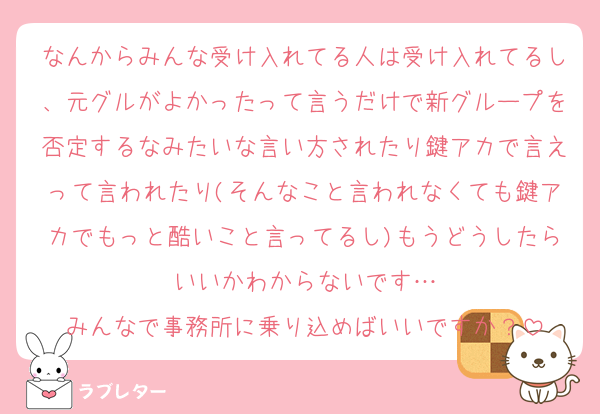 なんからみんな受け入れてる人は受け入れてるし、元グルがよかったって言うだけで新グループを否定するなみたいな言い方されたり鍵アカで言えって言われたり(そんなこと言われなくても鍵アカでもっと酷いこと言ってるし)もうどうしたらいいかわからないです…
みんなで事務所に乗り込めばいいですか？