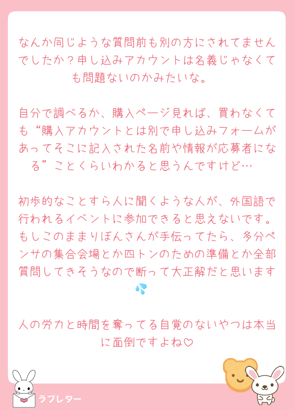 なんか同じような質問前も別の方にされてませんでしたか？申し込みアカウントは名義じゃなくても問題ないのかみたいな。

自分で調べるか、購入ページ見れば、買わなくても“購入アカウントとは別で申し込みフォームがあってそこに記入された名前や情報が応募者になる”ことくらいわかると思うんですけど…

初歩的なことすら人に聞くような人が、外国語で行われるイベントに参加できると思えないです。もしこのままりぼんさんが手伝ってたら、多分ペンサの集合会場とか四トンのための準備とか全部質問してきそうなので断って大正解だと思います💦

人の労力と時間を奪ってる自覚のないやつは本当に面倒ですよね