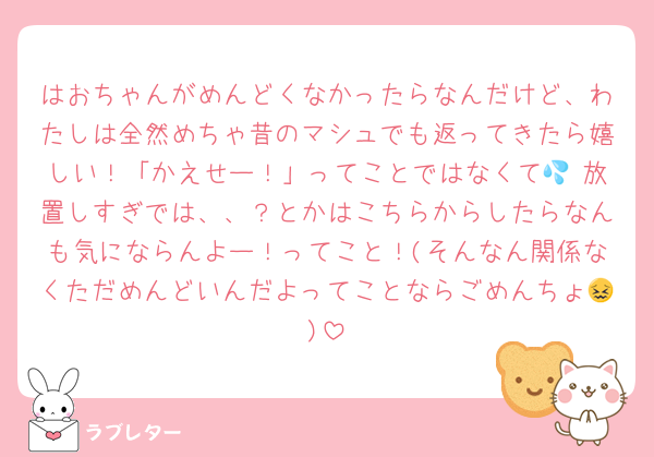 はおちゃんがめんどくなかったらなんだけど、わたしは全然めちゃ昔のマシュでも返ってきたら嬉しい！「かえせー！」ってことではなくて💦 放置しすぎでは、、？とかはこちらからしたらなんも気にならんよー！ってこと！(そんなん関係なくただめんどいんだよってことならごめんちょ😖)