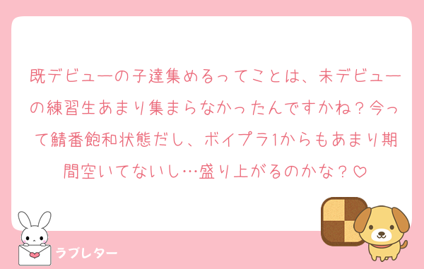 既デビューの子達集めるってことは、未デビューの練習生あまり集まらなかったんですかね？今って鯖番飽和状態だし、ボイプラ1からもあまり期間空いてないし…盛り上がるのかな？