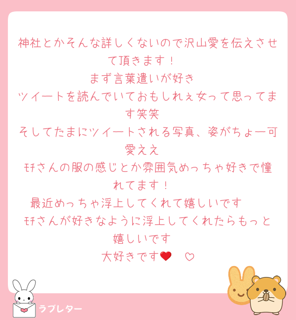 神社とかそんな詳しくないので沢山愛を伝えさせて頂きます！
まず言葉遣いが好き
ツイートを読んでいておもしれぇ女って思ってます笑笑
そしてたまにツイートされる写真、姿がちょー可愛ええ
ﾓﾁさんの服の感じとか雰囲気めっちゃ好きで憧れてます！
最近めっちゃ浮上してくれて嬉しいです🥹
ﾓﾁさんが好きなように浮上してくれたらもっと嬉しいです
大好きです🫶❤️