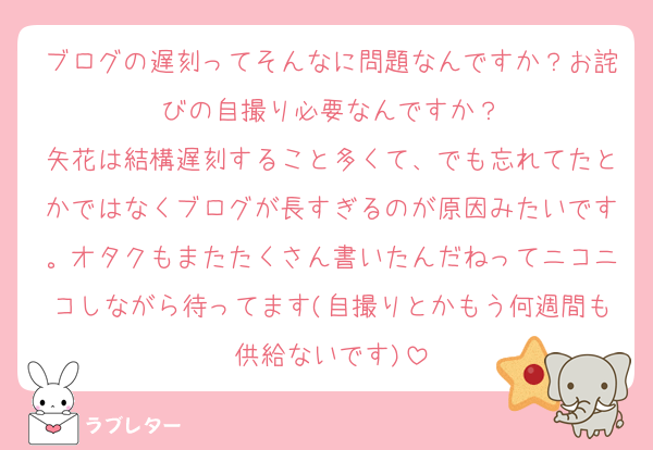 ブログの遅刻ってそんなに問題なんですか？お詫びの自撮り必要なんですか？
矢花は結構遅刻すること多くて、でも忘れてたとかではなくブログが長すぎるのが原因みたいです。オタクもまたたくさん書いたんだねってニコニコしながら待ってます(自撮りとかもう何週間も供給ないです)