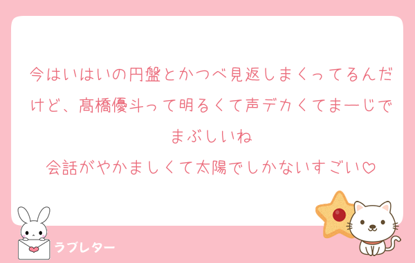 今はいはいの円盤とかつべ見返しまくってるんだけど、髙橋優斗って明るくて声デカくてまーじでまぶしいね
会話がやかましくて太陽でしかないすごい