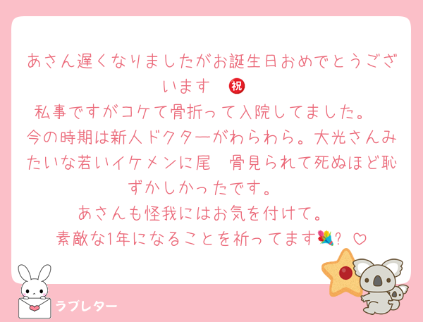 あさん遅くなりましたがお誕生日おめでとうございます㊗️🎉
私事ですがコケて骨折って入院してました。
今の時期は新人ドクターがわらわら。大光さんみたいな若いイケメンに尾骶骨見られて死ぬほど恥ずかしかったです。
あさんも怪我にはお気を付けて。
素敵な1年になることを祈ってます💐✨