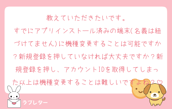 教えていただきたいです。
すでにアプリインストール済みの端末(名義は紐づけてません)に機種変更することは可能ですか？新規登録を押していなければ大丈夫ですか？新規登録を押し、アカウントIDを取得してしまった以上は機種変更することは難しいですよね？