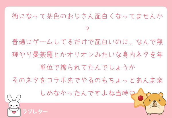 街になって茶色のおじさん面白くなってませんか？
普通にゲームしてるだけで面白いのに、なんで無理やり曼荼羅とかオリオンみたいな身内ネタを年単位で擦られてたんでしょうか
そのネタをコラボ先でやるのもちょっとあんま楽しめなかったんですよね当時