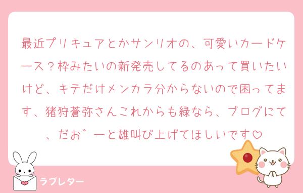 最近プリキュアとかサンリオの、可愛いカードケース？枠みたいの新発売してるのあって買いたいけど、キテだけメンカラ分からないので困ってます、猪狩蒼弥さんこれからも緑なら、ブログにて、だお゛ーと雄叫び上げてほしいです