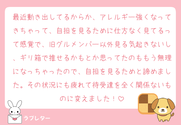 最近動き出してるからか、アレルギー強くなってきちゃって、自担を見るために仕方なく見てるって感覚で、旧グルメンバー以外見る気起きないし、ギリ箱で推せるかもとか思ってたのももう無理になっちゃったので、自担を見るためと諦めました。その状況にも疲れて待受達を全く関係ないものに変えました！