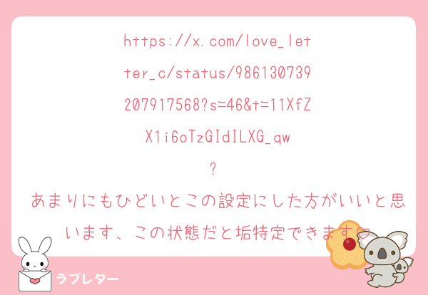 https://x.com/love_letter_c/status/986130739207917568?s=46&t=11XfZX1i6oTzGIdILXG_qw
⬆️
あまりにもひどいとこの設定にした方がいいと思います、この状態だと垢特定できます