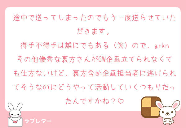 途中で送ってしまったのでもう一度送らせていただきます。
得手不得手は誰にでもある（笑）ので、grknその他優秀な裏方さんがGW企画立てられなくても仕方ないけど、裏方含め企画担当者に逃げられてそうなのにどうやって活動していくつもりだったんですかね？