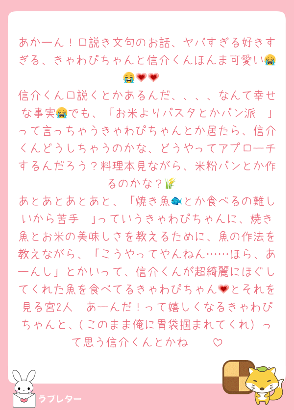 あかーん！口説き文句のお話、ヤバすぎる好きすぎる、きゃわぴちゃんと信介くんほんま可愛い😭😭💗💗
信介くん口説くとかあるんだ、、、、なんて幸せな事実😭でも、「お米よりパスタとかパン派〜｣って言っちゃうきゃわぴちゃんとか居たら、信介くんどうしちゃうのかな、どうやってアプローチするんだろう？料理本見ながら、米粉パンとか作るのかな？🌾
あとあとあとあと、「焼き魚🐟とか食べるの難しいから苦手〜｣っていうきゃわぴちゃんに、焼き魚とお米の美味しさを教えるために、魚の作法を教えながら、「こうやってやんねん……ほら、あーんし」とかいって、信介くんが超綺麗にほぐしてくれた魚を食べてるきゃわぴちゃん💗とそれを見る宮2人🥹あーんだ！って嬉しくなるきゃわぴちゃんと、(このまま俺に胃袋掴まれてくれ）って思う信介くんとかね〜🥹