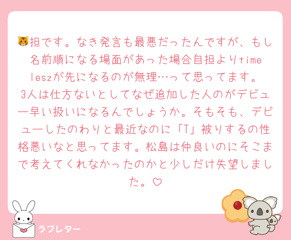 🐯担です。なき発言も最悪だったんですが、もし名前順になる場面があった場合自担よりtimeleszが先になるのが無理…って思ってます。3人は仕方ないとしてなぜ追加した人のがデビュー早い扱いになるんでしょうか。そもそも、デビューしたのわりと最近なのに「T」被りするの性格悪いなと思ってます。松島は仲良いのにそこまで考えてくれなかったのかと少しだけ失望しました。