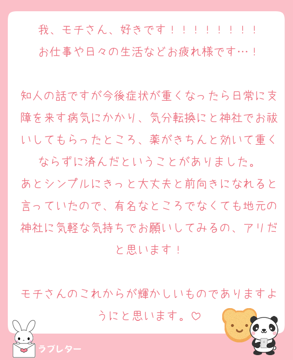 我、モチさん、好きです！！！！！！！！
お仕事や日々の生活などお疲れ様です…！

知人の話ですが今後症状が重くなったら日常に支障を来す病気にかかり、気分転換にと神社でお祓いしてもらったところ、薬がきちんと効いて重くならずに済んだということがありました。
あとシンプルにきっと大丈夫と前向きになれると言っていたので、有名なところでなくても地元の神社に気軽な気持ちでお願いしてみるの、アリだと思います！

モチさんのこれからが輝かしいものでありますようにと思います。