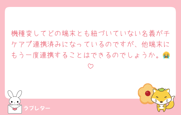 機種変してどの端末とも紐づいていない名義がチケアプ連携済みになっているのですが、他端末にもう一度連携することはできるのでしょうか。😭