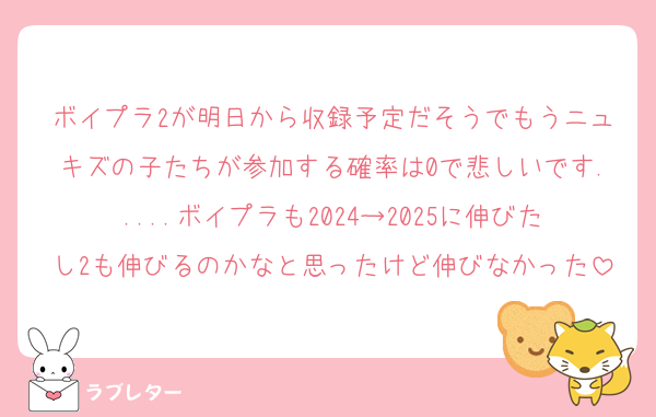 ボイプラ2が明日から収録予定だそうでもうニュキズの子たちが参加する確率は0で悲しいです.....ボイプラも2024→2025に伸びたし2も伸びるのかなと思ったけど伸びなかった