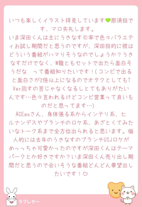 いつも楽しくイラスト拝見しています💚那須担です、マロ失礼します。
いま深田くんは主にうきなす引率で色々バラエティお試し期間だと思うのですが、深田担的に彼はどういう番組がハマりそうなのでしょうか？うきなすだけでなく、W龍ともセットで出たら面白そうだな〜って番組知りたいです！(コンビで出ると面白さが2倍以上になるのでオタクとしてもTVer回すの苦じゃなくなるしとてもありがたいんです…色々言われるけどコンビ営業って良いものだと思ってます…)
ACEesさん、身体張る系からインテリ系、ヒルナンデスやブランチのロケ系、あざとくてみたいなトーク系まで全方位出られると思います。個人的には去年のうきなすのブランチUSJロケがめっっちゃ可愛かったのですが深田くんはテーマパークとか好きですか？いま深田くん売り出し期間だと思うので合いそうな番組どんどん要望出したいです！